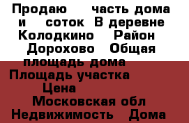 Продаю 1/2 часть дома и 15 соток. В деревне Колодкино. › Район ­ Дорохово › Общая площадь дома ­ 45 › Площадь участка ­ 1 500 › Цена ­ 1 300 000 - Московская обл. Недвижимость » Дома, коттеджи, дачи продажа   . Московская обл.